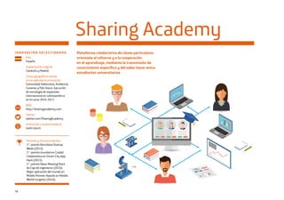 56
INNOVACIÓN SELECCIONADA Plataforma colaborativa de clases particulares
orientada al refuerzo y a la cooperación
en el aprendizaje, mediante la transmisión de
conocimiento específico y del saber hacer entre
estudiantes universitarios.
Sharing Academy
País
España
Implantación original
Cataluña y Madrid
Zonas geográficas donde
se ha replicado la innovación
Comunidad Valenciana, Andalucía,
Canarias y País Vasco. Ejecución
de estrategia de expansión
internacional en Latinoamérica
en el curso 2016-2017.
Web
http://sharingacademy.com
Twitter
twitter.com/SharingAcademy
Institución o emprendedor/a
Jordi Llonch
www
Premios y reconocimientos
1er
premio Barcelona Startup
Week (2015).
1er
premio mundial en Ciudad
Colaborativa en Smart City App
Hack (2015).
1er
premio Ideas Meeting Point
de Caja de Ingenieros (2016).
Mejor aplicación del mundo en
Mobile Premier Awards en Mobile
World Congress (2016).
 