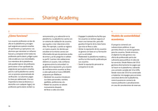 58
remuneración y su valoración en la
plataforma. La plataforma cuenta con
un sistema de validación de usuarios
que ayuda a crear relaciones entre
ellos. Por ejemplo, cuando se registra
un nuevo usuario, los demás que
estudian en la misma carrera son
informados de que esa persona acaba
de entrar y se les pregunta si validan
su perfil. Cuantas más validaciones
obtiene un usuario, más confianza
se genera entre la comunidad. La
gestión de la reputación y la creación
de confianza entre usuarios se lleva
a cabo aplicando el marco DREAMS
propuesto por Blablacar:
• Declared: los usuarios introducen
sus datos personales: nombre,
apellidos, preferencias, etc.
• Rated: los usuarios se valoran
mutuamente después
de llevar a cabo una clase.
4
Modelo de sostenibilidad
económica
El proyecto comenzó con
subvenciones públicas, lo que
permitía ofrecer un servicio gratuito
para los usuarios. Desde entonces,
el objetivo ha sido generar una
oferta de profesorado particular
suficiente para justificar el cobro de
los servicios. Desde febrero del 2016
gestiona directamente los pagos que
se hacen en la plataforma, cobrando
una comisión variable del 10 al 20%.
Desde marzo del 2016 ha comenzado
a implantar micropagos para acciones
concretas dentro de la plataforma,
como la puesta en contacto de
nuevos profesores o penalizaciones
en caso de cancelaciones de reservas.
INNOVACIÓN SELECCIONADA Sharing Academy
• Engaged: la plataforma facilita que
los usuarios se sientan seguros al
hacer una transacción, para ello
guarda el importe de la clase hasta
que esta se lleva a cabo.
• Active: la reputación de los usuarios
se genera con base en su formación
y en su actividad.
• Moderated: la plataforma modera y
verifica la información publicada por
sus usuarios.
• Social: la reputación personal se
comparte en la red.
3
¿Cómo funciona?
Los usuarios profesores se dan de
alta en la plataforma y escogen
qué asignaturas quieren enseñar,
en qué horario y a qué precio. Los
alumnos que necesitan un refuerzo
buscan y comparan entre todos los
profesores particulares y eligen quien
más se adecue a sus necesidades.
Los miembros de la plataforma
solo pueden ejercer de profesores
particulares si han aprobado las
asignaturas que quieren enseñar,
para lo cual la plataforma cuenta
con un proceso automatizado de
verificación. Los alumnos pagan
la clase por adelantado. Una vez
impartida la clase (a distancia, a
domicilio o en cualquier lugar), los
profesores particulares reciben su
 