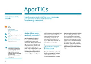 62
1
¿Qué problema busca
resolver la innovación?
La mayoría de la información a
la que acceden los estudiantes
en su proceso formativo está
desarrollada, filtrada y diseñada por
agentes externos. El ejemplo más
significativo son los libros de texto.
En áreas donde no los hay o en
temas donde la información se suele
buscar en Internet (con frecuencia,
tutoriales relacionados con el uso
de la tecnología, como programas,
aplicaciones, etc.), la información está
elaborada por adultos (profesores
y profesionales). Esto merma la
capacidad de participación del
alumnado, con la consecuencia
de que, al ser meros receptores de
información, no la asimilan.
2
¿Qué solución propone
la innovación?
Proyecto colaborativo en el que el
propio alumnado genera tutoriales
online sobre herramientas
tecnológicas que utilizan en el aula.
AporTICs
País
España
Zona geográfica
de implantación original
España
Web
http://aportics.blogspot.com.es/
Twitter
twitter.com/aportics
Institución o emprendedor/a
Grupo de 5 docentes
www
INNOVACIÓN FINALISTA
NACIONAL
Espacio para compartir tutoriales como metodología
para transmitir al alumnado los beneficios
del aprendizaje colaborativo.
Premios y reconocimientos
Mejor proyecto colaborativo
y cooperativo en los Premios
a la Innovación Educativa
organizados por la feria de
educación SIMO (2014). Espiral
Edublogs (2015).
Buena práctica iberoamericana
Leer.es (2015).
Además, colaboran online con equipos
de estudiantes y docentes de otros
centros educativos, completando la
oferta. A través de tutoriales sencillos
sobre herramientas 2.0 que manejan
a diario, crean y ofrecen herramientas
útiles para el aprendizaje en casa o
en las aulas, explicando trucos sobre
manejo o resolución de situaciones
relacionadas con el trabajo cotidiano
digital.
 
