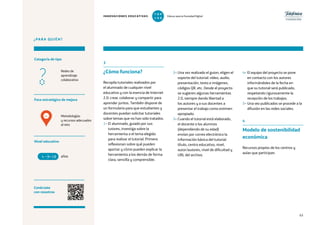 63
¿PARA QUIÉN?
Foco estratégico de mejora
Categoría de tipo
Nivel educativo
Conéctate
con nosotros
Metodologías
y recursos adecuados
al reto
Redes de
aprendizaje
colaborativo
INNOVACIONES EDUCATIVAS Educar para la Sociedad Digital
T
1
O
0
P
0
3
¿Cómo funciona?
Recopila tutoriales realizados por
el alumnado de cualquier nivel
educativo y con la esencia de Internet
2.0: crear, colaborar y compartir para
aprender juntos. También dispone de
un formulario para que estudiantes y
docentes puedan solicitar tutoriales
sobre temas que no han sido tratados.
1– El alumnado, guiado por sus
tutores, investiga sobre la
herramienta o el tema elegido
para realizar el tutorial. Primero
reflexionan sobre qué pueden
aportar y cómo pueden explicar la
herramienta a los demás de forma
clara, sencilla y comprensible.
4– El equipo del proyecto se pone
en contacto con los autores
informándoles de la fecha en
que su tutorial será publicado,
respetando rigurosamente la
recepción de los trabajos.
5– Una vez publicados se procede a la
difusión en las redes sociales.
4
Modelo de sostenibilidad
económica
Recursos propios de los centros y
aulas que participan.
2– Una vez realizado el guion, eligen el
soporte del tutorial: vídeo, audio,
presentación, texto e imágenes,
códigos QR, etc. Desde el proyecto
se sugieren algunas herramientas
2.0, siempre dando libertad a
los autores y a sus docentes a
presentar el trabajo como estimen
apropiado.
3– Cuando el tutorial está elaborado,
el docente o los alumnos
(dependiendo de su edad)
envían por correo electrónico la
información básica del tutorial:
título, centro educativo, nivel,
autor/autores, nivel de dificultad y
URL del archivo.años4 +18
4
 