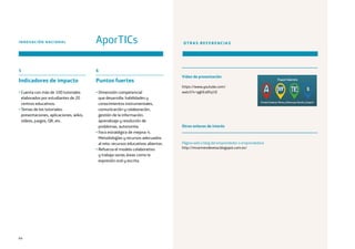64
5
Indicadores de impacto
• Cuenta con más de 100 tutoriales
elaborados por estudiantes de 20
centros educativos.
• Temas de los tutoriales:
presentaciones, aplicaciones, wikis,
vídeos, juegos, QR, etc.
INNOVACIÓN NACIONAL AporTICs OTRAS REFERENCIAS
Vídeo de presentación
https://www.youtube.com/
watch?v=pghEs6Fq1tE
Página web o blog del emprendedor o emprendedora
http://mcarmendevesa.blogspot.com.es/
Otros enlaces de interés
6
Puntos fuertes
• Dimensión competencial
que desarrolla: habilidades y
conocimientos instrumentales,
comunicación y colaboración,
gestión de la información,
aprendizaje y resolución de
problemas, autonomía.
• Foco estratégico de mejora: 4.
Metodologías y recursos adecuados
al reto: recursos educativos abiertos.
• Refuerza el modelo colaborativo
y trabaja varias áreas como la
expresión oral y escrita.
 