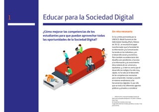 6
Educar para la Sociedad Digital
¿Cómo mejorar las competencias de los
estudiantes para que puedan aprovechar todas
las oportunidades de la Sociedad Digital?
Un reto necesario
En la cumbre promovida por la
UNESCO, World Summit on the
Information Society (París, febrero
de 2013)1
, se reconoció el papel
transformador que la Sociedad de
la Información y la Comunicación
ha tenido en los individuos y en
el desarrollo social y económico.
Pero también se evidenciaron dos
desafíos aún pendientes: el acceso
a la información y al conocimiento
dista todavía de ser universal y
equitativo; y, si bien es cierto que el
desarrollo tecnológico ha sido muy
rápido, no ha sido así el desarrollo
de las competencias necesarias
para comprender, manejar y sacarle
el máximo rendimiento a las
herramientas digitales. Es por ello
que se instó a los diferentes agentes
públicos y privados a considerar
1 — UNESCO (2013). Towards Knowledge Societies for
Peace and Sustainable Development. First WSIS+10 Review
Event. París.
[En línea] http://unesdoc.unesco.org/
images/0022/002246/224604e.pdf [Última consulta: 19 de
julio de 2016].
1
 