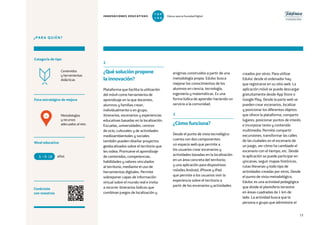 73
2
¿Qué solución propone
la innovación?
Plataforma que facilita la utilización
del móvil como herramienta de
aprendizaje en la que docentes,
alumnos y familias crean,
individualmente o en grupo,
itinerarios, escenarios y experiencias
educativas basadas en la localización.
Escuelas, universidades, centros
de ocio, culturales y de actividades
medioambientales y sociales
también pueden diseñar proyectos
geolocalizados sobre el territorio que
les rodea. Promueve el aprendizaje
de contenidos, competencias,
habilidades y valores vinculados
al territorio, mediante el uso de
herramientas digitales. Permite
sobreponer capas de información
virtual sobre el mundo real e invita
a recorrer itinerarios lúdicos que
combinan juegos de localización y
enigmas construidos a partir de una
metodología propia. Eduloc busca
mejorar los conocimientos de los
alumnos en ciencia, tecnología,
ingeniería y matemáticas. Es una
forma lúdica de aprender haciendo un
servicio a la comunidad.
3
¿Cómo funciona?
Desde el punto de vista tecnológico
cuenta con dos componentes:
un espacio web que permite a
los usuarios crear escenarios y
actividades basadas en la localización
en un área concreta del territorio;
y una aplicación para dispositivos
móviles Android, iPhone y iPad
que permite a los usuarios vivir la
experiencia sobre el territorio a
partir de los escenarios y actividades
¿PARA QUIÉN?
Foco estratégico de mejora
Categoría de tipo
Nivel educativo
Conéctate
con nosotros
Metodologías
y recursos
adecuados al reto
Contenidos
y herramientas
didácticas
creados por otros. Para utilizar
Eduloc desde el ordenador hay
que registrarse en su sitio web. La
aplicación móvil se puede descargar
gratuitamente desde App Store o
Google Play. Desde la parte web se
pueden crear escenarios, localizar
y posicionar los diferentes objetos
que ofrece la plataforma, compartir
lugares, posicionar puntos de interés
e incorporar texto y contenido
multimedia. Permite compartir
excursiones, transformar las calles
de las ciudades en el escenario de
un juego, ver cómo ha cambiado el
escenario con el tiempo, etc. Desde
la aplicación se puede participar en
yincanas, seguir mapas históricos,
rutas literarias y todo tipo de
actividades creadas por otros. Desde
el punto de vista metodológico,
Eduloc es una actividad pedagógica
que divide el planisferio terrestre
en áreas cuadradas de 1 km de
lado. La actividad busca que la
persona o grupo que administre el
años6 18
4
INNOVACIONES EDUCATIVAS Educar para la Sociedad Digital
T
1
O
0
P
0
 
