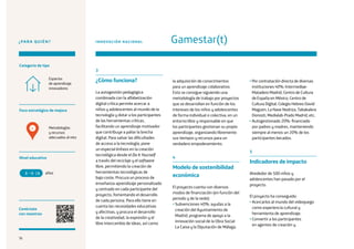 76
¿PARA QUIÉN?
Foco estratégico de mejora
Categoría de tipo
Nivel educativo
Conéctate
con nosotros
Metodologías
y recursos
adecuados al reto
Espacios
de aprendizaje
innovadores
INNOVACIÓN NACIONAL Gamestar(t)
3
¿Cómo funciona?
La autogestión pedagógica
combinada con la alfabetización
digital crítica permite acercar a
niños y adolescentes al mundo de la
tecnología y dotar a los participantes
de las herramientas críticas,
facilitando un aprendizaje motivador
que contribuye a paliar la brecha
digital. Para salvar las dificultades
de acceso a la tecnología, pone
un especial énfasis en la creación
tecnológica desde el Do It Yourself
a través del reciclaje y el software
libre, permitiendo la creación de
herramientas tecnológicas de
bajo coste. Procura un proceso de
enseñanza-aprendizaje personalizado
y centrado en cada participante del
proyecto, fomentando el desarrollo
de cada persona. Para ello tiene en
cuenta las necesidades educativas
y afectivas, y procura el desarrollo
de la creatividad, la expresión y el
libre intercambio de ideas, así como
la adquisición de conocimientos
para un aprendizaje colaborativo.
Esto se consigue siguiendo una
metodología de trabajo por proyectos
que se desarrollan en función de los
intereses de los niños y adolescentes
de forma individual o colectiva, en un
entorno libre y responsable en que
los participantes gestionan su propio
aprendizaje, organizando libremente
sus tiempos y recursos para un
verdadero empoderamiento.
4
Modelo de sostenibilidad
económica
El proyecto cuenta con diversos
modos de financiación (en función del
periodo y de la sede):
• Subvenciones 40%: ayudas a la
creación del Ayuntamiento de
Madrid, programa de apoyo a la
innovación social de la Obra Social
La Caixa y la Diputación de Málaga.
• Por contratación directa de diversas
instituciones 40%: Intermediae-
Matadero Madrid, Centro de Cultura
de España en México, Centro de
Cultura Digital, Colegio Hebreo David
Maguen, La Nave Nodriza, Tabakalera
Donosti, Medialab-Prado Madrid, etc.
• Autogestionado 20%: financiado
por padres y madres, manteniendo
siempre al menos un 20% de los
participantes becados.
5
Indicadores de impacto
Alrededor de 500 niños y
adolescentes han pasado por el
proyecto.
El proyecto ha conseguido:
• Acercarlos al mundo del videojuego
como experiencia cultural y
herramienta de aprendizaje.
• Convertir a los participantes
en agentes de creación y
años8 18
4
76
 