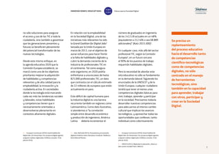 7
2 — European Commission (2016), Grand Coalition for
Digital Jobs. [En línea] https://ec.europa.eu/digital-agenda/
en/grand-coalition-digital-jobs-0 [Última consulta: 19 de
julio de 2016].
3 — Katz, Raúl (ed) (2015), El ecosistema y la economía
digital en América Latina. Barcelona: Fundación Telefónica;
Ariel; Editorial Planeta.
no sólo soluciones para asegurar
el acceso y uso de las TIC a toda la
ciudadanía, sino también a garantizar
que las generaciones presentes y
futuras se beneficien plenamente
del potencial transformador de las
nuevas tecnologías.
Desde este mismo enfoque, en
la agenda educativa 2020 que la
Comisión Europea estableció, se
marcó como uno de los objetivos
prioritarios mejorar la adquisición
de habilidades y competencias
relevantes y de alta calidad para la
empleabilidad, la innovación y la
ciudadanía activa. En sociedades
donde la tecnología está marcando
cada vez más las tendencias sociales
y laborales, estas habilidades
y competencias tienen que ir
necesariamente orientadas a
desenvolverse plenamente en
contextos altamente digitales.
En relación con la empleabilidad
en la Sociedad Digital, una de las
iniciativas más relevantes ha sido
la Grand Coalition for Digital Jobs2
lanzada por la Unión Europea en
marzo de 2013, con el objetivo de
aunar esfuerzos para hacer frente
a la falta de habilidades digitales y
cubrir la demanda creciente de la
industria de profesionales TIC en
el continente. Tal como asegura
este organismo, en 2020 podría
enfrentarse a una escasez de hasta
825.000 profesionales TIC; un dato
que contrasta con el cálculo estimado
de 22 millones de europeos que están
actualmente en paro.
Este déficit de capital humano para
la industria digital es una barrera
recurrente también en regiones como
Latinoamérica. Como dato ilustrativo,
si atendemos a “la correlación
simple entre desarrollo económico
y producción de ingenieros, América
Latina debería incrementar el
número de graduados en ingeniería
de los 143.518 actuales en un 48%
(equivalente a 212.406 o sea 68.889
adicionales)” (Katz 2015:300)3
.
En cualquier caso, más allá del sector
profesional TIC, según la Comisión
Europea4
, en un futuro cercano
el 90% de los puestos de trabajo
requerirán habilidades digitales.
Pero la necesidad de abordar este
reto educativo no sólo se fundamenta
en la demanda laboral. Siguiendo los
enunciados de la UNESCO5
y de la
Unión Europea, cualquier ciudadano
tendrá que tener al menos unas
competencias digitales básicas para
vivir, trabajar, aprender y participar
en la sociedad. Precisamos todavía
desarrollar nuestras competencias
para adecuarnos al intenso cambio
cultural que implican los avances
tecnológicos, y aprovechar todas las
oportunidades que conllevan, tanto
individual como colectivamente.
4 — European Commission (2016), Grand Coalition for
Digital Jobs. [En línea] https://ec.europa.eu/digital-agenda/
en/grand-coalition-digital-jobs-0 [Última consulta: 19 de
julio de 2016].
5 — UNESCO (2015), Replantear la educación. ¿Hacia un
bien común mundial? París: UNESCO.
INNOVACIONES EDUCATIVAS Educar para la Sociedad Digital
T
1
O
0
P
0
Se precisa un
replanteamiento
del proceso educativo
hacia el desarrollo tanto
de competencias
científico-tecnológicas
como de competencias
digitales, no sólo
centrado en el manejo
de herramientas
tecnológicas, sino
también en la capacidad
para aprender, trabajar
con otros, participar y
crear en la Sociedad
Digital.
7
 