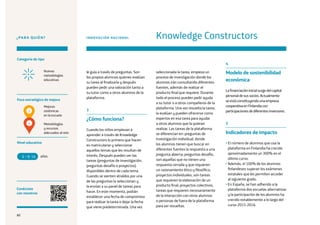 80
le guía a través de preguntas. Son
los propios alumnos quienes evalúan
su tarea al finalizarla y después
pueden pedir una valoración tanto a
su tutor como a otros alumnos de la
plataforma.
3
¿Cómo funciona?
Cuando los niños empiezan a
aprender a través de Knowledge
Constructors lo primero que hacen
es matricularse y seleccionar
aquellos temas que les resultan de
interés. Después pueden ver las
tareas (preguntas de investigación,
preguntas desafío o proyectos)
disponibles dentro de cada tema.
Cuando se sienten atraídos por una
de las preguntas la seleccionan y
la envían a su panel de tareas para
hacer. En este momento, podrán
establecer una fecha de compromiso
para realizar la tarea o dejar la fecha
que viene predeterminada. Una vez
seleccionada la tarea, empieza un
proceso de investigación donde los
alumnos irán consultando diferentes
fuentes, además de realizar el
producto final que requiere. Durante
todo el proceso pueden pedir ayuda
a su tutor o a otros compañeros de la
plataforma. Una vez resuelta la tarea,
la evalúan y pueden ofrecerse como
expertos en esa tarea para ayudar
a otros alumnos que la quieran
realizar. Las tareas de la plataforma
se diferencian en: preguntas de
investigación individual, donde
los alumnos tienen que buscar en
diferentes fuentes la respuesta a una
pregunta abierta; preguntas desafío,
son aquellas que no tienen una
respuesta cerrada y que requieren
un razonamiento ético y filosófico;
proyectos individuales, son tareas
que requieren la elaboración de un
producto final; proyectos colectivos,
tareas que requieren necesariamente
de la interacción con otros alumnos
o personas de fuera de la plataforma
para ser resueltas.
4
Modelo de sostenibilidad
económica
Lafinanciacióninicialsurgedelcapital
personaldesussocios.Actualmente
seestáconstituyendounaempresa
cooperativaenFinlandiacon
participacionesdediferentesinversores.
5
Indicadores de impacto
• El número de alumnos que usa la
plataforma en Finlandia ha crecido
aproximadamente un 300% en el
último curso.
• Además, el 100% de los alumnos
finlandeses superan los exámenes
estatales que les permiten acceder
al siguiente grado.
• En España, se han adherido a la
plataforma dos escuelas alternativas
y la participación de los alumnos ha
crecido notablemente a lo largo del
curso 2015-2016.
¿PARA QUIÉN?
Foco estratégico de mejora
Categoría de tipo
Nivel educativo
Conéctate
con nosotros
Mejoras
sistémicas
en la escuela
Metodologías
y recursos
adecuados al reto
Nuevas
metodologías
educativas
años6 16
INNOVACIÓN NACIONAL Knowledge Constructors
4
3
80
 