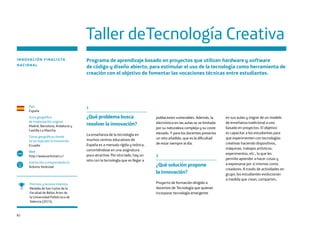 82
Taller deTecnología Creativa
INNOVACIÓN FINALISTA
NACIONAL
Programa de aprendizaje basado en proyectos que utilizan hardware y software
de código y diseño abierto, para estimular el uso de la tecnología como herramienta de
creación con el objetivo de fomentar las vocaciones técnicas entre estudiantes.
País
España
Zona geográfica
de implantación original
Madrid, Barcelona, Andalucía y
Castilla-La Mancha
Zonas geográficas donde
se ha replicado la innovación
Ecuador
Web
http://www.verkstad.cc/
Institución o emprendedor/a
Arduino Veskstad
www
Premios y reconocimientos
Medalla de San Carlos de la
Facultad de Bellas Artes de
la Universidad Politécnica de
Valencia (2015).
1
¿Qué problema busca
resolver la innovación?
La enseñanza de la tecnología en
muchos centros educativos de
España es a menudo rígida y teórica,
convirtiéndose en una asignatura
poco atractiva. Por otro lado, hay un
reto con la tecnología que es llegar a
poblaciones vulnerables. Además, la
electrónica en las aulas se ve limitada
por su naturaleza compleja y su coste
elevado. Y para los docentes presenta
un reto añadido, que es la dificultad
de estar siempre al día.
2
¿Qué solución propone
la innovación?
Proyecto de formación dirigido a
docentes de Tecnología que quieran
incorporar tecnología emergente
en sus aulas y migrar de un modelo
de enseñanza tradicional a uno
basado en proyectos. El objetivo
es capacitar a los estudiantes para
que experimenten con tecnologías
creativas haciendo dispositivos,
máquinas, trabajos artísticos,
experimentos, etc., lo que les
permite aprender a hacer cosas y
a expresarse por sí mismos como
creadores. A través de actividades en
grupo, los estudiantes evolucionan
a medida que crean, comparten,
 