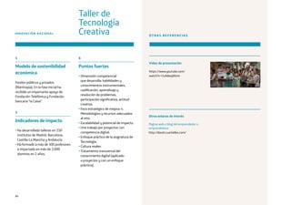 84
4
Modelo de sostenibilidad
económica
Fondos públicos y privados
(filantropía). En la fase inicial ha
recibido un importante apoyo de
Fundación Telefónica y Fundación
bancaria “la Caixa”.
5
Indicadores de impacto
• Ha desarrollado talleres en 250
institutos de Madrid, Barcelona,
Castilla-La Mancha y Andalucía.
• Ha formado a más de 300 profesores
e impactado en más de 3.000
alumnos en 2 años.
6
Puntos fuertes
• Dimensión competencial
que desarrolla: habilidades y
conocimientos instrumentales,
codificación, aprendizaje y
resolución de problemas,
participación significativa, actitud
creativa.
• Foco estratégico de mejora: 4.
Metodologías y recursos adecuados
al reto.
• Escalabilidad y potencial de impacto.
• Une trabajo por proyectos con
competencia digital.
• Enfoque práctico de la asignatura de
Tecnología.
• Cultura maker.
• Tratamiento transversal del
conocimiento digital (aplicado
a proyectos y con un enfoque
práctico).
INNOVACIÓN NACIONAL
Taller de
Tecnología
Creativa OTRAS REFERENCIAS
Vídeo de presentación
https://www.youtube.com/
watch?v=I1sAdwqX6m4
Página web o blog del emprendedor o
emprendedora
http://david.cuartielles.com/
Otros enlaces de interés
 