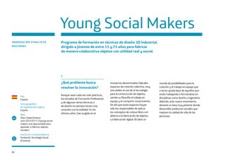 86
Young Social Makers
INNOVACIÓN FINALISTA
NACIONAL
Programa de formación en técnicas de diseño 3D industrial,
dirigido a jóvenes de entre 15 y 25 años para fabricar
de manera colaborativa objetos con utilidad real y social.
País
España
Zona geográfica
de implantación original
España
Web
http://www.funteso.
com/2015/07/17/young-social-
makers-una-oportunidad-para-
aprender-a-fabricar-objetos-
sociales/
Institución o emprendedor/a
Fundación Tecnología Social
(Funteso)
www
1
¿Qué problema busca
resolver la innovación?
Aunque sean cada vez más prácticos,
los estudios de Formación Profesional
y de algunas ramas técnicas o
de diseño no siempre tienen una
conexión con la realidad. En los
últimos años, han surgido en el
mundo los denominados FabLabs:
espacios de creación colectiva, muy
vinculados al uso de la tecnología
para la construcción de objetos,
siendo su filosofía el trabajo en
equipo y el compartir conocimiento.
De ahí que estos espacios hayan
sido los responsables de aplicar
los conceptos de cultura libre o en
abierto a la fabricación de objetos.
La fabricación digital 3D abre un
mundo de posibilidades para la
creación y el trabajo en equipo que
a veces queda lejos de aquellos que
están trabajando o formándose en
disciplinas como diseño o ingeniería.
Además, este nuevo movimiento
deviene un área muy potente donde
desarrollar productos sociales que
mejoren la calidad de vida de las
personas.
 