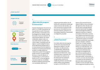 87
¿PARA QUIÉN?
Foco estratégico de mejora
Categoría de tipo
Nivel educativo
Conéctate
con nosotros
Refuerzo
para el éxito
educativo
Metodologías
y recursos
adecuados al reto
Proyectos
integrales
programa permite explorar vías de
producción y distribución locales que
cubran carencias del mercado, con
el fin de promover la autonomía de
personas con diversidad funcional,
personas mayores o personas con
necesidades específicas, fomentando
su integración y equidad.
3
¿Cómo funciona?
En el taller piloto de este proyecto
se ofrecieron tres propuestas de
dispositivos a fabricar: una silla
de ruedas, una silla postural y
un bipedestador. Utilizando las
herramientas habituales de los
laboratorios de fabricación, como
cortadoras láser e impresoras 3D,
estos objetos se realizaron con
las indicaciones de terapeutas
ocupacionales y hechos a la
medida de personas concretas que
podrán utilizar estos prototipos
y juzgar su nivel de eficacia. Los
2
¿Qué solución propone
la innovación?
Espacios donde grupos de jóvenes de
entre 15 y 25 años, provenientes de
escuelas de Formación Profesional
(FP), de diseño o interesadas en las
tecnologías de los FabLabs, reciben
formación en técnicas de diseño 3D
industrial para fabricar, de manera
colaborativa, objetos reales con
uso social. Gracias a la unión de la
cultura maker, la autofabricación de
objetos, la potencialidad formativa
de los laboratorios de fabricación y
el conocimiento de los formadores y
terapeutas, los jóvenes participantes
acceden a un taller productivo,
colaborativo y social. Este programa
puede constituir una oportunidad
de futuro e inserción laboral, un
complemento en su formación en
diseño o en FP, a la vez que genera
conciencia sobre las necesidades
de fabricar productos para personas
con necesidades diferentes. El
planos y documentación de los
objetos a fabricar fueron extraídos
del repositorio libre ubicado en el
área de salud y discapacidad del
Instituto Nacional de Tecnología
Industrial de Argentina (INTI). En
siguientes ediciones, el objetivo
es ampliar la fabricación a muchos
otros objetos provenientes de otros
repositorios y crear una comunidad
y repositorios propios en el ámbito
del diseño socialmente responsable
(parques infantiles, mobiliario
urbano, etc.). El taller completa
el proceso comprendido entre el
diseño y su materialización, con
una filosofía de diseños abiertos
y fabricación distribuida. Para
participar en el programa hay
que solicitarlo presentando un
formulario en el que se detallan
datos personales, motivaciones, y
un breve currículum de la formación
y competencias del solicitante. Las
personas seleccionadas pueden
acreditar las horas del taller dentro
de los programas de prácticas de las
años15 +18
4
2
INNOVACIONES EDUCATIVAS Educar para la Sociedad Digital
T
1
O
0
P
0
 
