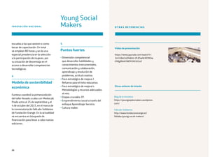 88
INNOVACIÓN NACIONAL OTRAS REFERENCIAS
Vídeo de presentación
https://www.youtube.com/watch?v=
3m1GBxcSvD4list=PL85wNrXXYKOw
EhRglfbhM3W9VYACiH2mf
Blog de la iniciativa
https://youngaspiesmakers.wordpress.
com/
FabLabs Solidarios
http://www.fundacionorange.es/
fablabs/young-social-makers/
Otros enlaces de interés
escuelas a las que asisten o como
becas de capacitación. En total
se emplean 80 horas y se da una
especial prevalencia en la selección
a la participación de mujeres, por
su situación de desventaja en el
acceso a desarrollar competencias
tecnológicas.
4
Modelo de sostenibilidad
económica
Funteso coordinó la primera edición
del taller llevado a cabo con MediaLab
Prado entre el 25 de septiembre y el
4 de octubre del 2015, en el marco de
la convocatoria de FabLabs Solidarios
de Fundación Orange. En la actualidad
se encuentra en búsqueda de
financiación para llevar a cabo nuevas
ediciones.
5
Puntos fuertes
• Dimensión competencial
que desarrolla: habilidades y
conocimientos instrumentales,
comunicación y colaboración,
aprendizaje y resolución de
problemas, actitud creativa.
• Foco estratégico de mejora 2.
Refuerzo para el éxito educativo.
• Foco estratégico de mejora 4:
Metodologías y recursos adecuados
al reto.
• Etapas cruciales: FP.
• Emprendimiento social a través del
enfoque Aprendizaje-Servicio.
• Cultura maker.
Young Social
Makers
 