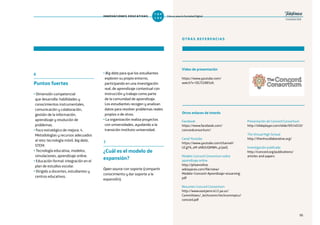 95
OTRAS REFERENCIAS
Vídeo de presentación
https://www.youtube.com/
watch?v=OG7I2AB5sfc
Facebook
https://www.facebook.com/
concordconsortium/
Canal Youtube
https://www.youtube.com/channel/
UCgY6_xM-sNBJUQMWh_p1jwQ
Modelo Concord Consortium sobre
aprendizaje online
http://phoenixfive.
wikispaces.com/file/view/
Modelo+Concord+Aprendizaje+eLearning.
pdf
Resumen Concord Consortium
http://www.eastpenn.k12.pa.us/
Committees/_techcomm/techcommpics/
concord.pdf
Presentación de Concord Consortium
http://slideplayer.com/slide/6914010/
The Virtual High School
http://thevhscollaborative.org/
Investigación publicada
http://concord.org/publications/
articles-and-papers
6
Puntos fuertes
•Dimensión competencial
que desarrolla: habilidades y
conocimientos instrumentales,
comunicación y colaboración,
gestión de la información,
aprendizaje y resolución de
problemas.
•Foco estratégico de mejora: 4.
Metodologías y recursos adecuados
al reto: tecnología móvil, big data,
STEM.
•Tecnología educativa, modelos,
simulaciones, aprendizaje online.
•Educación formal: integración en el
plan de estudios escolar.
•Dirigido a docentes, estudiantes y
centros educativos.
•Big data para que los estudiantes
exploren su propio entorno,
participando en una investigación
real, de aprendizaje contextual con
instrucción y trabajo como parte
de la comunidad de aprendizaje.
Los estudiantes recogen y analizan
datos para resolver problemas reales
propios o de otros.
•La organización realiza proyectos
con universidades, ayudando a la
transición instituto-universidad.
7
¿Cuál es el modelo de
expansión?
Open source con soporte (compartir
conocimiento y dar soporte a la
expansión).
Otros enlaces de interés
9595
INNOVACIONES EDUCATIVAS Educar para la Sociedad Digital
T
1
O
0
P
0
 