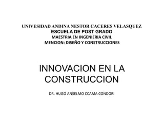 UNIVESIDAD ANDINA NESTOR CACERES VELASQUEZ
ESCUELA DE POST GRADO
MAESTRIA EN INGENIERIA CIVIL
MENCION: DISEÑO Y CONSTRUCCIONES
INNOVACION EN LA
CONSTRUCCION
DR. HUGO ANSELMO CCAMA CONDORI
 