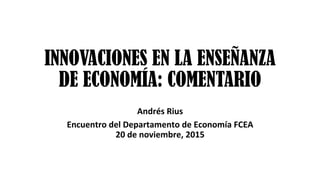 INNOVACIONES EN LA ENSEÑANZA
DE ECONOMÍA: COMENTARIO
	
Andrés	Rius	
Encuentro	del	Departamento	de	Economía	FCEA	
20	de	noviembre,	2015	
 
