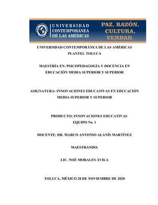 UNIVERSIDAD CONTEMPORÁNEA DE LAS AMÉRICAS
PLANTEL TOLUCA
MAESTRÍA EN: PSICOPEDAGOGÍA Y DOCENCIA EN
EDUCACIÓN MEDIA SUPERIOR Y SUPERIOR
ASIGNATURA: INNOVACIONES EDUCATIVAS EN EDUCACIÓN
MEDIA SUPERIOR Y SUPERIOR
PRODUCTO: INNOVACIONES EDUCATIVAS
EQUIPO No. 1
DOCENTE: DR. MARCO ANTONIO ALANÍS MARTÍNEZ
MAESTRANDO:
LIC. NOÉ MORALES ÁVILA
TOLUCA, MÉXICO 28 DE NOVIEMBRE DE 2020
 