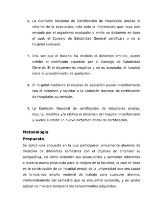 6. La Comisión Nacional de Certificación de Hospitales analiza el
     informe de la evaluación, más toda la información que haya sido
     enviada por el organismo evaluador y emite un dictamen en base
     al cual, el Consejo de Salubridad General certificara o no al
     hospital evaluado.


  7. Una vez que el hospital ha recibido el dictamen emitido, puede
     exhibir el certificado expedido por el Consejo de Salubridad
     General. Si el dictamen es negativo y no es aceptado, el hospital
     inicia el procedimiento de apelación.


  8. El hospital mediante el recurso de apelación puede inconformarse
     con el dictamen y solicitar a la Comisión Nacional de certificación
     de Hospitales su revisión.


  9. La Comisión Nacional de certificación de Hospitales analiza,
     discute, modifica y/o ratifica el dictamen del hospital inconformado
     y vuelve a emitir un nuevo dictamen oficial de certificación.


Metodología
Propuesta
Se aplicó una encuesta en la que participaron únicamente alumnos de
medicina de diferentes semestres con el objetivo de entender su
perspectiva, así como entender sus desacuerdos y opiniones referentes
a nuestra nueva propuesta para la mejora de la facultad, la cual se basa
en la construcción de un hospital propio de la universidad que sea capaz
de brindarnos amplio material de trabajo para cualquier alumno,
indiferentemente del semestre que se encuentre cursando, y así poder
aplicar de manera temprana los conocimientos adquiridos.
 