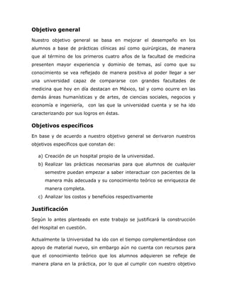 Objetivo general
Nuestro objetivo general se basa en mejorar el desempeño en los
alumnos a base de prácticas clínicas así como quirúrgicas, de manera
que al término de los primeros cuatro años de la facultad de medicina
presenten mayor experiencia y dominio de temas, así como que su
conocimiento se vea reflejado de manera positiva al poder llegar a ser
una universidad capaz de compararse con grandes facultades de
medicina que hoy en día destacan en México, tal y como ocurre en las
demás áreas humanísticas y de artes, de ciencias sociales, negocios y
economía e ingeniería,      con las que la universidad cuenta y se ha ido
caracterizando por sus logros en éstas.

Objetivos específicos
En base y de acuerdo a nuestro objetivo general se derivaron nuestros
objetivos específicos que constan de:

   a) Creación de un hospital propio de la universidad.
   b) Realizar las prácticas necesarias para que alumnos de cualquier
      semestre puedan empezar a saber interactuar con pacientes de la
      manera más adecuada y su conocimiento teórico se enriquezca de
      manera completa.
   c) Analizar los costos y beneficios respectivamente

Justificación
Según lo antes planteado en este trabajo se justificará la construcción
del Hospital en cuestión.

Actualmente la Universidad ha ido con el tiempo complementándose con
apoyo de material nuevo, sin embargo aún no cuenta con recursos para
que el conocimiento teórico que los alumnos adquieren se refleje de
manera plana en la práctica, por lo que al cumplir con nuestro objetivo
 