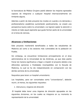 la licenciatura de Médico Cirujano podrá obtener los mejores egresados
capaces de integrarse a cualquier Hospital internacionalmente sin
limitante alguna.

Además a partir de éste proyecto los niveles en cuando a la demanda y
profesionalismo académico aumentarán positivamente, se creará una
perspectiva buena sobre la universidad y se logrará captar la atención e
interés en todo aquel aspirante que guste formar parte de la universidad
en el área de ciencias.




Alcances y limitaciones
Este proyecto mantendrá beneficiados a todos los estudiantes de
Medicina así como a los sectores más vulnerables de la población en
Puebla.

Sin embargo, se encuentran limitaciones principalmente en el área
administrativa de la Universidad de las Américas, ya que ésta podría
frenar de manera significativa o llegar a impedir el proyecto debido a las
diferentes opiniones o finalidades incompatibles con la Escuela de
Medicina, la cual se ha ido independizando en comparación con las
demás carreras de la universidad.

Requisitos para tener un hospital universitario:

Los hospitales, para ser concertados como “universitarios”, deberán
reunir, al menos, los siguientes requisitos:

   1. Estructura y órganos de dirección

El hospital debe tener unos órganos de dirección agrupados en las
siguientes divisiones, en los cuales se integrara en su momento la
representación de la universidad:
 