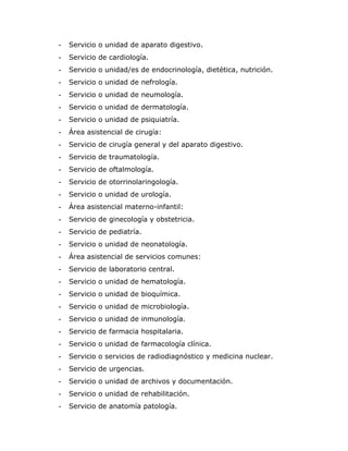-   Servicio o unidad de aparato digestivo.
-   Servicio de cardiología.
-   Servicio o unidad/es de endocrinología, dietética, nutrición.
-   Servicio o unidad de nefrología.
-   Servicio o unidad de neumología.
-   Servicio o unidad de dermatología.
-   Servicio o unidad de psiquiatría.
-   Área asistencial de cirugía:
-   Servicio de cirugía general y del aparato digestivo.
-   Servicio de traumatología.
-   Servicio de oftalmología.
-   Servicio de otorrinolaringología.
-   Servicio o unidad de urología.
-   Área asistencial materno-infantil:
-   Servicio de ginecología y obstetricia.
-   Servicio de pediatría.
-   Servicio o unidad de neonatología.
-   Área asistencial de servicios comunes:
-   Servicio de laboratorio central.
-   Servicio o unidad de hematología.
-   Servicio o unidad de bioquímica.
-   Servicio o unidad de microbiología.
-   Servicio o unidad de inmunología.
-   Servicio de farmacia hospitalaria.
-   Servicio o unidad de farmacología clínica.
-   Servicio o servicios de radiodiagnóstico y medicina nuclear.
-   Servicio de urgencias.
-   Servicio o unidad de archivos y documentación.
-   Servicio o unidad de rehabilitación.
-   Servicio de anatomía patología.
 