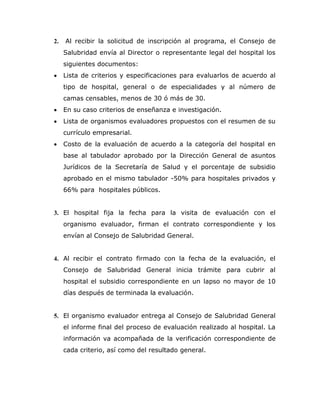 2.   Al recibir la solicitud de inscripción al programa, el Consejo de
     Salubridad envía al Director o representante legal del hospital los
     siguientes documentos:
    Lista de criterios y especificaciones para evaluarlos de acuerdo al
     tipo de hospital, general o de especialidades y al número de
     camas censables, menos de 30 ó más de 30.
    En su caso criterios de enseñanza e investigación.
    Lista de organismos evaluadores propuestos con el resumen de su
     currículo empresarial.
    Costo de la evaluación de acuerdo a la categoría del hospital en
     base al tabulador aprobado por la Dirección General de asuntos
     Jurídicos de la Secretaría de Salud y el porcentaje de subsidio
     aprobado en el mismo tabulador -50% para hospitales privados y
     66% para hospitales públicos.


3. El hospital fija la fecha para la visita de evaluación con el
     organismo evaluador, firman el contrato correspondiente y los
     envían al Consejo de Salubridad General.


4. Al recibir el contrato firmado con la fecha de la evaluación, el
     Consejo de Salubridad General inicia trámite para cubrir al
     hospital el subsidio correspondiente en un lapso no mayor de 10
     días después de terminada la evaluación.


5. El organismo evaluador entrega al Consejo de Salubridad General
     el informe final del proceso de evaluación realizado al hospital. La
     información va acompañada de la verificación correspondiente de
     cada criterio, así como del resultado general.
 