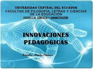 UNIVERSIDAD CENTRAL DEL ECUADOR
FACULTAD DE FILOSOFÍA, LETRAS Y CIENCIAS
             DE LA EDUCACIÓN
        ESCUELA DE COMERCIO Y ADMINISTRACIÓN




         INNOVACIONES
         PEDAGOGICAS
        Nombre: Paola Chávez
 
