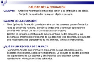 CALIDAD DE LA EDUCACIÓN
CALIDAD: - Grado de valor bueno o malo que tienen o se atribuyen a las cosas.
          - Conjunto de cualidades de un ser, objeto o persona.

CALIDAD DE LA EDUCACIÓN:
- Nivel óptimo de formación que deben alcanzar las personas para enfrentar los
  retos de desarrollo humano, ejercer su ciudadanía y continuar aprendiendo
  durante toda la vida. (Art. 13 Ley General de Educación Nº 28044)
- Cambio en la forma de trabajo o la mejora continua de los procesos y las
  personas al crecimiento profesional de los docentes y no docentes, a resultados
  que responden a las expectativas de los alumnos, familias e instituciones.

¿QUÉ ES UNA ESCUELA DE CALIDAD?
  (Mortimore) Aquella que promueve el progreso de sus estudiantes en los
  aspectos intelectuales, sociales y emocionales. La escuela de calidad potencia
  las capacidades de sus agentes y destinatarios para alcanzar buenos
  resultados en los espacios antes señalados.
 