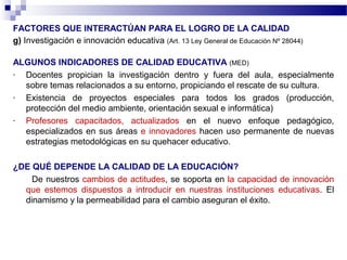 FACTORES QUE INTERACTÚAN PARA EL LOGRO DE LA CALIDAD
g) Investigación e innovación educativa (Art. 13 Ley General de Educación Nº 28044)

ALGUNOS INDICADORES DE CALIDAD EDUCATIVA (MED)
- Docentes propician la investigación dentro y fuera del aula, especialmente
  sobre temas relacionados a su entorno, propiciando el rescate de su cultura.
- Existencia de proyectos especiales para todos los grados (producción,
  protección del medio ambiente, orientación sexual e informática)
- Profesores capacitados, actualizados en el nuevo enfoque pedagógico,
  especializados en sus áreas e innovadores hacen uso permanente de nuevas
  estrategias metodológicas en su quehacer educativo.

¿DE QUÉ DEPENDE LA CALIDAD DE LA EDUCACIÓN?
    De nuestros cambios de actitudes, se soporta en la capacidad de innovación
  que estemos dispuestos a introducir en nuestras instituciones educativas. El
  dinamismo y la permeabilidad para el cambio aseguran el éxito.
 