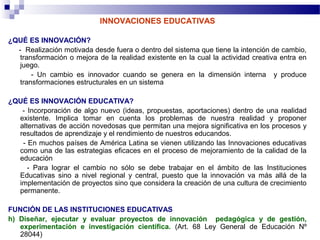 INNOVACIONES EDUCATIVAS

¿QUÉ ES INNOVACIÓN?
  - Realización motivada desde fuera o dentro del sistema que tiene la intención de cambio,
   transformación o mejora de la realidad existente en la cual la actividad creativa entra en
   juego.
       - Un cambio es innovador cuando se genera en la dimensión interna y produce
   transformaciones estructurales en un sistema

¿QUÉ ES INNOVACIÓN EDUCATIVA?
   - Incorporación de algo nuevo (ideas, propuestas, aportaciones) dentro de una realidad
  existente. Implica tomar en cuenta los problemas de nuestra realidad y proponer
  alternativas de acción novedosas que permitan una mejora significativa en los procesos y
  resultados de aprendizaje y el rendimiento de nuestros educandos.
   - En muchos países de América Latina se vienen utilizando las Innovaciones educativas
  como una de las estrategias eficaces en el proceso de mejoramiento de la calidad de la
  educación
     - Para lograr el cambio no sólo se debe trabajar en el ámbito de las Instituciones
  Educativas sino a nivel regional y central, puesto que la innovación va más allá de la
  implementación de proyectos sino que considera la creación de una cultura de crecimiento
  permanente.

FUNCIÓN DE LAS INSTITUCIONES EDUCATIVAS
h) Diseñar, ejecutar y evaluar proyectos de innovación pedagógica y de gestión,
   experimentación e investigación científica. (Art. 68 Ley General de Educación Nº
   28044)
 