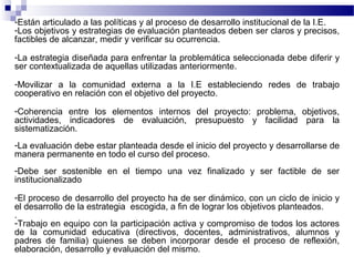 -Están articulado a las políticas y al proceso de desarrollo institucional de la I.E.
-Los objetivos y estrategias de evaluación planteados deben ser claros y precisos,
factibles de alcanzar, medir y verificar su ocurrencia.

-La estrategia diseñada para enfrentar la problemática seleccionada debe diferir y
ser contextualizada de aquellas utilizadas anteriormente.

-Movilizar a la comunidad externa a la I.E estableciendo redes de trabajo
cooperativo en relación con el objetivo del proyecto.

-Coherencia entre los elementos internos del proyecto: problema, objetivos,
actividades, indicadores de evaluación, presupuesto y facilidad para la
sistematización.
-La evaluación debe estar planteada desde el inicio del proyecto y desarrollarse de
manera permanente en todo el curso del proceso.
-Debe ser sostenible en el tiempo una vez finalizado y ser factible de ser
institucionalizado

-El proceso de desarrollo del proyecto ha de ser dinámico, con un ciclo de inicio y
el desarrollo de la estrategia escogida, a fin de lograr los objetivos planteados.
.
-Trabajo en equipo con la participación activa y compromiso de todos los actores
de la comunidad educativa (directivos, docentes, administrativos, alumnos y
padres de familia) quienes se deben incorporar desde el proceso de reflexión,
elaboración, desarrollo y evaluación del mismo.
 