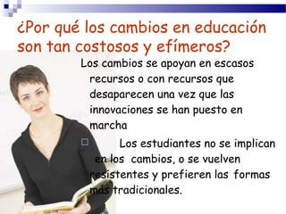 ¿Por qué los cambios en educación
son tan costosos y efímeros?
        Los cambios se apoyan en escasos
         recursos o con recursos que
         desaparecen una vez que las
         innovaciones se han puesto en
         marcha
                 Los estudiantes no se implican
             en los cambios, o se vuelven
            resistentes y prefieren las formas
            más tradicionales.
 
