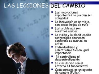 LAS LECCIONES DEL CAMBIO
                Las innovaciones
                 importantes no pueden ser
                 obligadas
                La innovación es un viaje,
                 con pocas hojas de ruta
                Los problemas son
                 nuestros amigos
                La visión y la planificación
                 estratégica aparecen
                 conforme se avanza, no
                 antes
                Individualismo y
                 colectivismo tienen igual
                 importancia
                 Ni centralismo ni
                 descentralización
                La vinculación con el
                 entorno es fundamental
                Cada persona es un agente
                 de cambio (Fullan)
 