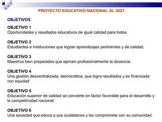 PROYECTO EDUCATIVO NACIONAL AL 2021

OBJETIVOS
OBJETIVO 1
Oportunidades y resultados educativos de igual calidad para todos.

OBJETIVO 2
Estudiantes e instituciones que logran aprendizajes pertinentes y de calidad.

OBJETIVO 3
Maestros bien preparados que ejercen profesionalmente la docencia.

OBJETIVO 4
Una gestión descentralizada, democrática, que logra resultados y es financiada
con equidad

OBJETIVO 5
Educación superior de calidad se convierte en factor favorable para el desarrollo y
la competitividad nacional.

OBJETIVO 6
Una sociedad que educa a sus ciudadanos y los compromete con su comunidad.
 