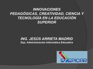 INNOVACIONES
PEDAGÓGICAS, CREATIVIDAD, CIENCIA Y
   TECNOLOGÍA EN LA EDUCACIÓN
           SUPERIOR



     ING. JESÚS ARRIETA MADRID
     Esp. Administración Informática Educativa
 