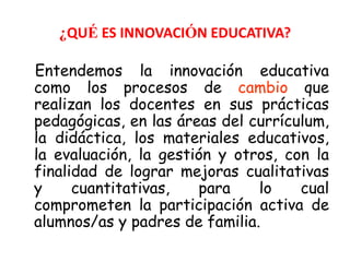 ¿QUÉ ES INNOVACIÓN EDUCATIVA? 
Entendemos la innovación educativa 
como los procesos de cambio que 
realizan los docentes en sus prácticas 
pedagógicas, en las áreas del currículum, 
la didáctica, los materiales educativos, 
la evaluación, la gestión y otros, con la 
finalidad de lograr mejoras cualitativas 
y cuantitativas, para lo cual 
comprometen la participación activa de 
alumnos/as y padres de familia. 
 