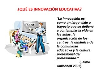 ¿QUÉ ES INNOVACIÓN EDUCATIVA? 
“La innovación es 
como un largo viaje o 
trayecto que se detiene 
a contemplar la vida en 
las aulas, la 
organización de los 
centros, la dinámica de 
la comunidad 
educativa y la cultura 
profesional del 
profesorado.” 
(Jaime 
Carbonell 2002). 
 