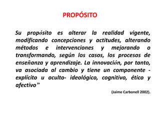 PROPÓSITO 
Su propósito es alterar la realidad vigente, 
modificando concepciones y actitudes, alterando 
métodos e intervenciones y mejorando o 
transformando, según los casos, los procesos de 
enseñanza y aprendizaje. La innovación, por tanto, 
va asociada al cambio y tiene un componente - 
explícito u oculto- ideológico, cognitivo, ético y 
afectivo” 
(Jaime Carbonell 2002). 
 