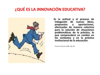 ¿QUÉ ES LA INNOVACIÓN EDUCATIVA? 
Es la actitud y el proceso de 
indagación de nuevas ideas, 
propuestas y aportaciones, 
efectuadas de manera colectiva 
para la solución de situaciones 
problemáticas de la práctica, lo 
que comprenderá un cambio en 
los contextos y en la práctica 
institucional de la educación. 
Francisco Imbernón (1996: Pág. 64). 
 