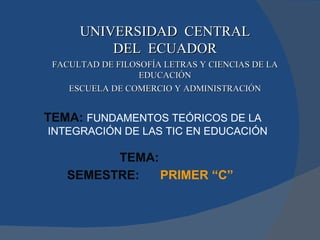 UNIVERSIDAD  CENTRAL DEL  ECUADOR FACULTAD DE FILOSOFÍA LETRAS Y CIENCIAS DE LA EDUCACIÓN ESCUELA DE COMERCIO Y ADMINISTRACIÓN TEMA:   SEMESTRE:   PRIMER “C” TEMA:   FUNDAMENTOS TEÓRICOS DE LA INTEGRACIÓN DE LAS TIC EN EDUCACIÓN   