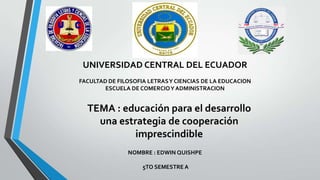 UNIVERSIDAD CENTRAL DEL ECUADOR
FACULTAD DE FILOSOFIA LETRASY CIENCIAS DE LA EDUCACION
ESCUELA DE COMERCIOY ADMINISTRACION
TEMA : educación para el desarrollo
una estrategia de cooperación
imprescindible
NOMBRE : EDWIN QUISHPE
5TO SEMESTRE A
 