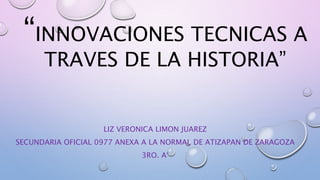 “INNOVACIONES TECNICAS A 
TRAVES DE LA HISTORIA” 
LIZ VERONICA LIMON JUAREZ 
SECUNDARIA OFICIAL 0977 ANEXA A LA NORMAL DE ATIZAPAN DE ZARAGOZA 
3RO. A° 
 