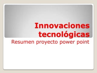 Innovaciones
tecnológicas
Resumen proyecto power point

 