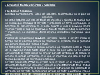 Factibilidad técnica comercial y financiera
Factibilidad financiera
Sintetiza numéricamente todos los aspectos desarrollados en el plan de
negocios.
Se debe elaborar una lista de todos los ingresos y egresos de fondos que
se espera que produzca el proyecto y ordenarlos en forma cronológica. El
horizonte de planeamiento es el lapso durante el cual el proyecto tendrá
vigencia y para el cual se construye el flujo de fondos e indica su comienzo
y finalización. Es importante utilizar algunos indicadores financieros, tales
como:
Periodo de recuperación (payback, paycash, payout o payoff): indica el
tiempo que la empresa tardará en recuperar la inversión con la ganancia
que genera el negocio (meses o años).
La factibilidad financiera se calcula sumando los resultados netos al monto
de la inversión inicial hasta llegar a cero, en este caso no se estaría
considerando el "valor tiempo del dinero", por esto también es útil calcular el
periodo de repago compuesto en el que se incorpora una tasa al flujo de
fondos que refleja las diferencias temporales.
El valor actual neto (VAN) es el valor de la inversión en el momento cero,
descontados todos sus ingresos y egresos a una determinada tasa . Indica
un monto que representa la ganancia que se podría tomar por adelantado al
comenzar un proyecto, considerando la" tasa de corte" establecida (interés
del mercado, tasa de rentabilidad de la empresa, tasa elegida por el
 