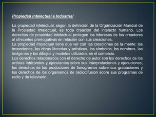 Propiedad Intelectual e Industrial
La propiedad intelectual, según la definición de la Organización Mundial de
la Propiedad Intelectual, es toda creación del intelecto humano. Los
derechos de propiedad intelectual protegen los intereses de los creadores
al ofrecerles prerrogativas en relación con sus creaciones.
La propiedad intelectual tiene que ver con las creaciones de la mente: las
invenciones, las obras literarias y artísticas, los símbolos, los nombres, las
imágenes y los dibujos y modelos utilizados en el comercio.
Los derechos relacionados con el derecho de autor son los derechos de los
artistas intérpretes y ejecutantes sobre sus interpretaciones y ejecuciones,
los derechos de los productores de fonogramas sobre sus grabaciones y
los derechos de los organismos de radiodifusión sobre sus programas de
radio y de televisión.
 