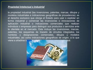 Propiedad Intelectual e Industrial
la propiedad industrial (las invenciones, patentes, marcas, dibujos y
modelos industriales e indicaciones geográficas de procedencia); es
el derecho exclusivo que otorga el Estado para usar o explotar en
forma industrial y comercial las invenciones o innovaciones de
aplicación industrial o indicaciones comerciales que realizan
individuos o empresas para distinguir sus productos o servicios ante
la clientela en el mercado. Esta incluye las invenciones, marcas,
patentes, los esquemas de trazado de circuitos integrados, los
nombres y designaciones comerciales, dibujos y modelos
industriales, así como indicaciones geográficas de origen, a lo que
viene a añadirse la protección contra la competencia desleal.
 