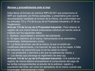 Normas y procedimientos ante el impi
Debe llenar el formato de solicitud IMPI-00-001 que proporciona el
IMPI por duplicado con firmas autógrafas, y presentarla junto con la
documentación señalada al reverso de la misma, de conformidad con
los artículos 113 y 114 de la Ley de la Propiedad Industrial y 5º de su
Reglamento.
Artículo 113 de la Ley de la Propiedad Industrial.- Para obtener el
registro de una marca deberá presentarse solicitud por escrito ante el
Instituto con los siguientes datos:
I.- Nombre, nacionalidad y domicilio del solicitante;
II.- El signo distintivo de la marca, mencionando si es nominativo,
innominado, tridimensional o mixto;
III.- La fecha de primer uso de la marca, la que no podrá ser
modificada ulteriormente, o la mención de que no se ha usado. A falta
de indicación se presumirá que no se ha usado la marca;
IV.- Los productos o servicios a los que se aplicará las marca, y
V.- Los demás que prevenga el reglamento de esta Ley.
Artículo 114 de la Ley de la Propiedad Industrial.- A la solicitud de
registro de marca deberá acompañarse el comprobante del pago de
las tarifas correspondientes al estudio de la solicitud, registro y
expedición del título, así como los ejemplares de la marca cuando sea
innominada, tridimensional o mixta.
 
