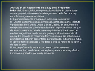 Artículo 5º del Reglamento de la Ley de la Propiedad
Industrial.- Las solicitudes o promociones deberán presentarse
ante el propio Instituto o en las delegaciones de la Secretaría y
cumplir los siguientes requisitos:
I.- Estar debidamente firmadas en todos sus ejemplares;
II.- Utilizar las formas oficiales impresas, aprobadas por el Instituto
y publicadas en el Diario Oficial y en la Gaceta, en el número de
ejemplares y anexos que se establezca en la propia forma, las que
deberán presentarse debidamente requisitadas y, tratándose de
medios magnéticos, conforme a la guía que el Instituto emita al
efecto. En caso de no requerirse formas oficiales, las solicitudes o
promociones deberán presentarse por duplicado, indicando al rubro
el tipo de trámite solicitado y los datos a que se refiere la fracción V
de este artículo;
III.- Acompañarse de los anexos que en cada caso sean
necesarios, los que deberán ser legibles y estar mecanografiados,
impresos o grabados por cualquier medio;
 