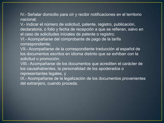 IV.- Señalar domicilio para oír y recibir notificaciones en el territorio
nacional;
V.- Indicar el número de solicitud, patente, registro, publicación,
declaratoria, o folio y fecha de recepción a que se refieran, salvo en
el caso de solicitudes iniciales de patente o registro;
VI.- Acompañarse del comprobante de pago de la tarifa
correspondiente;
VII.- Acompañarse de la correspondiente traducción al español de
los documentos escritos en idioma distinto que se exhiban con la
solicitud o promoción;
VIII.- Acompañarse de los documentos que acrediten el carácter de
los causahabientes, la personalidad de los apoderados o
representantes legales, y
IX.- Acompañarse de la legalización de los documentos provenientes
del extranjero, cuando proceda.
 