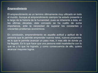 Emprendimiento
El emprendimiento es un termino últimamente muy utilizado en todo
el mundo. Aunque el emprendimiento siempre ha estado presente a
lo largo de la historia de la humanidad, pues es inherente a ésta, en
las últimas décadas, éste concepto se ha vuelto de suma
importancia, ante la necesidad de superar los constantes y
crecientes problemas económicos.
En conclusión, emprendimiento es aquella actitud y aptitud de la
persona que le permite emprender nuevos retos, nuevos proyectos;
es lo que le permite avanzar un paso mas, ir mas allá de donde ya
ha llegado. Es lo que hace que una persona esté insatisfecha con lo
que es y lo que ha logrado, y como consecuencia de ello, quiera
alcanzar mayores logros.
 