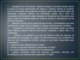 1. recogida de la información, debemos elegir la industria donde vamos
a buscar la nueva oportunidad de negocio y dedicar tiempo en analizar
toda la información que podamos conseguir sobre esta industria (datos de
desarrollo, sectores, técnica y/o tecnología usada, etc.). Una vez
recopilada la información debes detectar la tendencia de innovación que
sigue, todos los sectores están en continuo cambio y anticiparse a él es
sinónimo de éxito.
2. digestión mental, ahora debes buscar el reto o necesidades que será
cubierta por tu idea. Esto te obligará a realizar combinaciones mentales.
3. incubación e iluminación, como hemos comentado antes, en estas
fases deberás asentar toda la información, incubarla y dejar volar a tu
creatividad.
4. traslado a la realidad, una vez que tienes la idea de negocio es
necesaria que constates su solidez. Te recomendamos que compartas tu
idea con tus compañeros, familia, amigos y que todos respondáis este
cuestionario:
§ ¿cuál es el valor diferencial de mi idea?
§ ¿existe un mercado dispuesto a demandar mi idea?
§ ¿en qué se diferencia mi idea de la competencia?
§ ¿puedo conseguir todos los recursos (humanos, técnicos y/o
tecnológicos) que necesito para desarrollar mi idea?
 