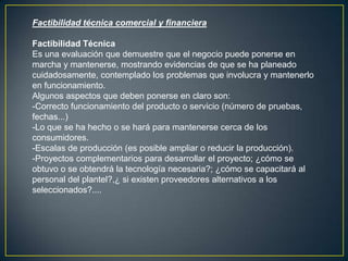 Factibilidad técnica comercial y financiera
Factibilidad Técnica
Es una evaluación que demuestre que el negocio puede ponerse en
marcha y mantenerse, mostrando evidencias de que se ha planeado
cuidadosamente, contemplado los problemas que involucra y mantenerlo
en funcionamiento.
Algunos aspectos que deben ponerse en claro son:
-Correcto funcionamiento del producto o servicio (número de pruebas,
fechas...)
-Lo que se ha hecho o se hará para mantenerse cerca de los
consumidores.
-Escalas de producción (es posible ampliar o reducir la producción).
-Proyectos complementarios para desarrollar el proyecto; ¿cómo se
obtuvo o se obtendrá la tecnología necesaria?; ¿cómo se capacitará al
personal del plantel?,¿ si existen proveedores alternativos a los
seleccionados?....
 